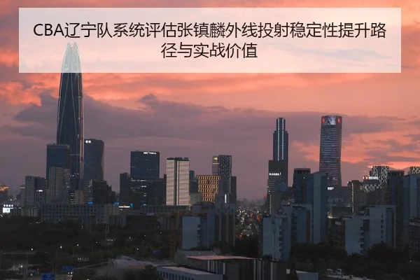 CBA辽宁队系统评估张镇麟外线投射稳定性提升路径与实战价值