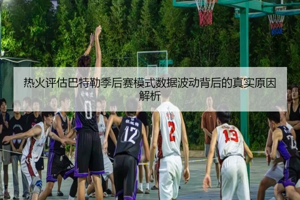 热火评估巴特勒季后赛模式数据波动背后的真实原因解析