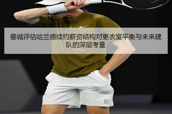 曼城评估哈兰德续约薪资结构对更衣室平衡与未来建队的深层考量