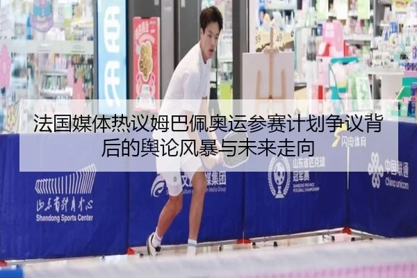 法国媒体热议姆巴佩奥运参赛计划争议背后的舆论风暴与未来走向
