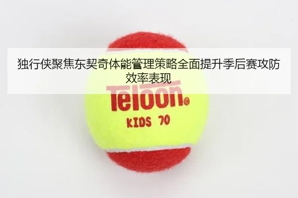 独行侠聚焦东契奇体能管理策略全面提升季后赛攻防效率表现