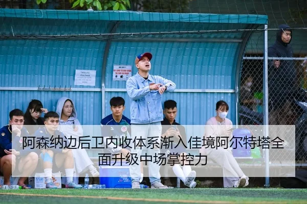阿森纳边后卫内收体系渐入佳境阿尔特塔全面升级中场掌控力