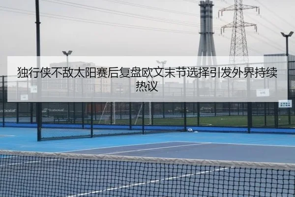 独行侠不敌太阳赛后复盘欧文末节选择引发外界持续热议