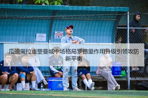 瓜迪奥拉重塑曼城中场格局罗德里作用升级引领攻防新平衡